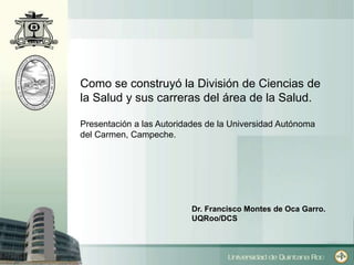 Como se construyó la División de Ciencias de 
la Salud y sus carreras del área de la Salud. 
Presentación a las Autoridades de la Universidad Autónoma 
del Carmen, Campeche. 
Dr. Francisco Montes de Oca Garro. 
UQRoo/DCS 
 