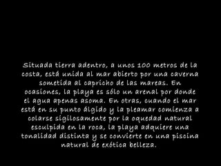 Situada tierra adentro, a unos 100 metros de la
costa, está unida al mar abierto por una caverna
      sometida al capricho de las mareas. En
 ocasiones, la playa es sólo un arenal por donde
 el agua apenas asoma. En otras, cuando el mar
está en su punto álgido y la pleamar comienza a
  colarse sigilosamente por la oquedad natural
    esculpida en la roca, la playa adquiere una
tonalidad distinta y se convierte en una piscina
            natural de exótica belleza.
 