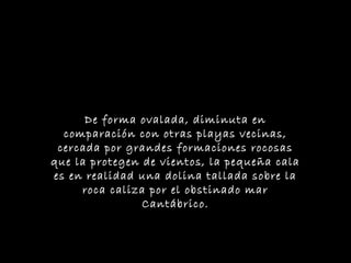 De forma ovalada, diminuta en
comparación con otras playas vecinas,
cercada por grandes formaciones rocosas
que la protegen de vientos, la pequeña cala
es en realidad una dolina tallada sobre la
roca caliza por el obstinado mar
Cantábrico.
 