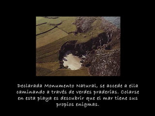 Declarada Monumento Natural, se accede a ella
caminando a través de verdes praderías. Colarse
en esta playa es descubrir que el mar tiene sus
propios enigmas.
 