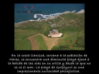 En la costa llanisca, cercana a la población de
Naves, se encuentra una diminuta playa ajena a
la batida de las olas en su orilla y desde la que no
se ve el mar. La playa de Gulpiyuri es una
impresionante curiosidad paisajística.
 