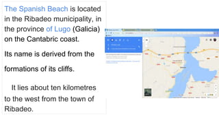 The Spanish Beach is located
in the Ribadeo municipality, in
the province of Lugo (Galicia)
on the Cantabric coast.
Its na...
