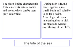 The place´s more characteristic
features are; its natural arches
and caves, which can be seen
only in low tide.
During hig...