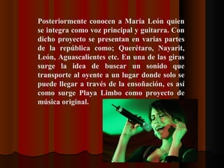 Posteriormente conocen a María León quien se integra como voz principal y guitarra. Con dicho proyecto se presentan en varias partes de la república como; Querétaro, Nayarit, León, Aguascalientes etc. En una de las giras surge la idea de buscar un sonido que transporte al oyente a un lugar donde solo se puede llegar a través de la ensoñación, es así como surge Playa Limbo como proyecto de música original.   
