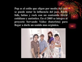 Pop es el estilo que eligen por medio del cual se puede notar la influencia del jazz, R&B, folk, latino y rock con un contenido literal cotidiano y auténtico. En el 2005 se integra al proyecto Servando Yáñez (baterista) para llegar a darle un sonido mas orgánico.   