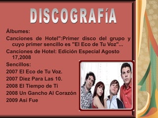 Álbumes: Canciones de Hotel":Primer disco del grupo y cuyo primer sencillo es "El Eco de Tu Voz"... Canciones de Hotel: Edición Especial Agosto 17,2008 Sencillos: 2007 El Eco de Tu Voz.  2007 Diez Para Las 10.  2008 El Tiempo de Ti  2008 Un Gancho Al Corazón  2009 Así Fue DISCOGRAFíA 