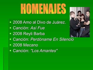 2008 Amo al Divo de Juárez. Canción:  Así Fue 2008 Reyli Barba Canción:  Perdóname En Silencio 2008 Mecano Canción:  "Los Amantes" HOMENAJES 