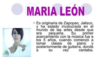 Es originaria de Zapopan, Jalisco, y ha estado involucrada en el mundo de las artes desde que era pequeña. Su primer acercamiento con la música fue a los 5 años, cuando comenzó a tomar clases de piano y posteriormente de guitarra, donde a su vez cantaba. MARIA LEÓN 