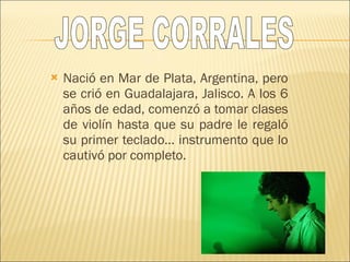 Nació en Mar de Plata, Argentina, pero se crió en Guadalajara, Jalisco. A los 6 años de edad, comenzó a tomar clases de violín hasta que su padre le regaló su primer teclado… instrumento que lo cautivó por completo. JORGE CORRALES 