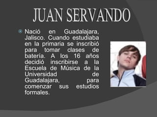 Nació en Guadalajara, Jalisco. Cuando estudiaba en la primaria se inscribió para tomar clases de batería.  A  los 16 años decidió inscribirse a la Escuela de Música de la Universidad de Guadalajara, para comenzar sus estudios formales.  JUAN SERVANDO 