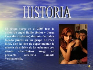 El grupo surge en el 2003 tras la unión de Ángel Baillo (bajo) y Jorge Corrales (teclados) después de haber tocado juntos en un grupo de rock local. Con la idea de experimentar la mezcla de música de los ochentas con ritmos electrónicos surge un proyecto aleatorio llamado Vodkatronik.  HISTORIA 