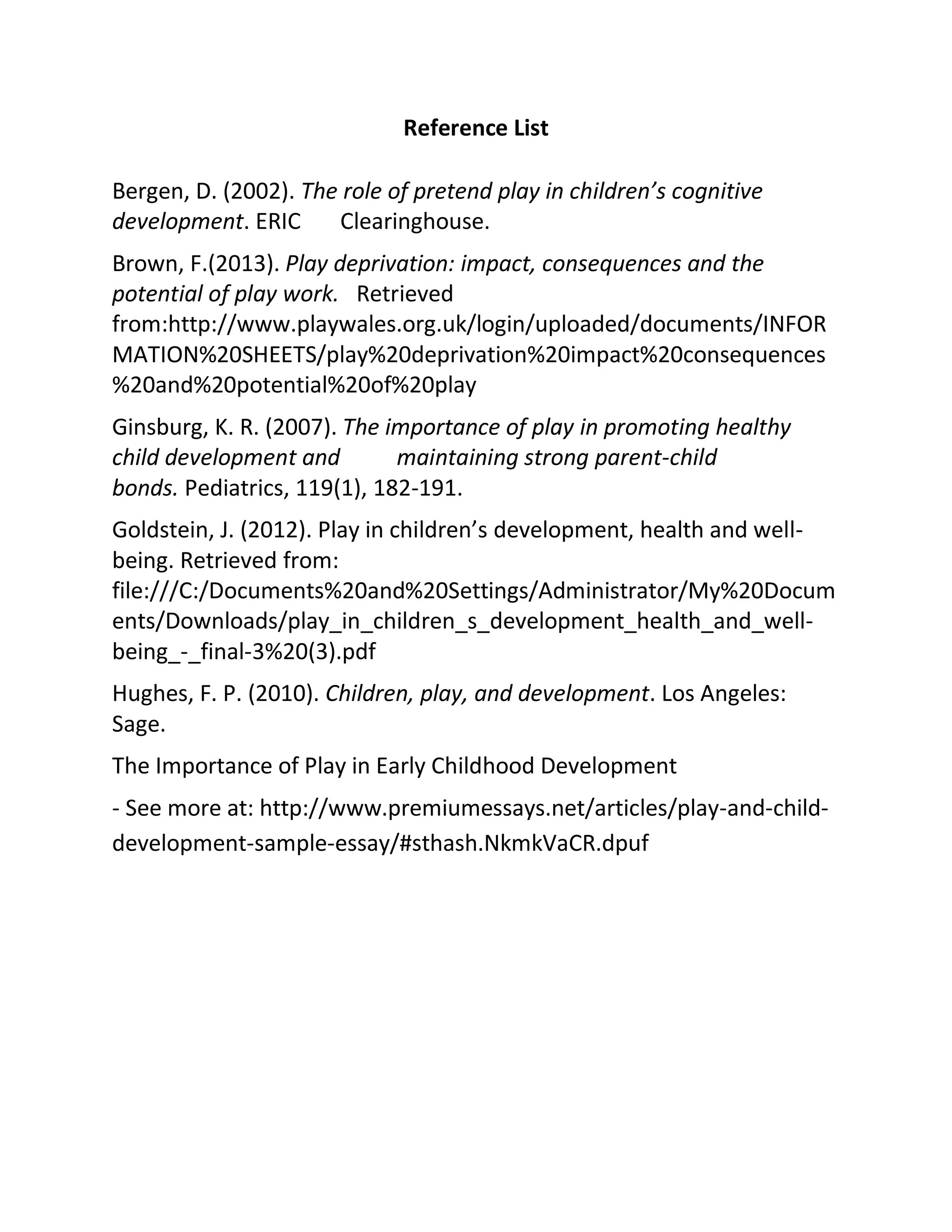 Reference List
Bergen, D. (2002). The role of pretend play in children’s cognitive
development. ERIC Clearinghouse.
Brown, F.(2013). Play deprivation: impact, consequences and the
potential of play work. Retrieved
from:http://www.playwales.org.uk/login/uploaded/documents/INFOR
MATION%20SHEETS/play%20deprivation%20impact%20consequences
%20and%20potential%20of%20play
Ginsburg, K. R. (2007). The importance of play in promoting healthy
child development and maintaining strong parent-child
bonds. Pediatrics, 119(1), 182-191.
Goldstein, J. (2012). Play in children’s development, health and well-
being. Retrieved from:
file:///C:/Documents%20and%20Settings/Administrator/My%20Docum
ents/Downloads/play_in_children_s_development_health_and_well-
being_-_final-3%20(3).pdf
Hughes, F. P. (2010). Children, play, and development. Los Angeles:
Sage.
The Importance of Play in Early Childhood Development
- See more at: http://www.premiumessays.net/articles/play-and-child-
development-sample-essay/#sthash.NkmkVaCR.dpuf
 