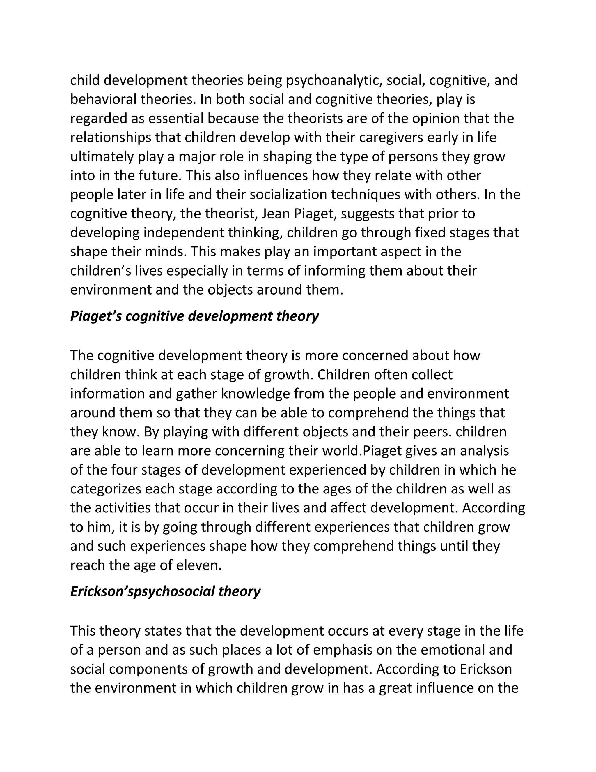 child development theories being psychoanalytic, social, cognitive, and
behavioral theories. In both social and cognitive theories, play is
regarded as essential because the theorists are of the opinion that the
relationships that children develop with their caregivers early in life
ultimately play a major role in shaping the type of persons they grow
into in the future. This also influences how they relate with other
people later in life and their socialization techniques with others. In the
cognitive theory, the theorist, Jean Piaget, suggests that prior to
developing independent thinking, children go through fixed stages that
shape their minds. This makes play an important aspect in the
children’s lives especially in terms of informing them about their
environment and the objects around them.
Piaget’s cognitive development theory
The cognitive development theory is more concerned about how
children think at each stage of growth. Children often collect
information and gather knowledge from the people and environment
around them so that they can be able to comprehend the things that
they know. By playing with different objects and their peers. children
are able to learn more concerning their world.Piaget gives an analysis
of the four stages of development experienced by children in which he
categorizes each stage according to the ages of the children as well as
the activities that occur in their lives and affect development. According
to him, it is by going through different experiences that children grow
and such experiences shape how they comprehend things until they
reach the age of eleven.
Erickson’spsychosocial theory
This theory states that the development occurs at every stage in the life
of a person and as such places a lot of emphasis on the emotional and
social components of growth and development. According to Erickson
the environment in which children grow in has a great influence on the
 