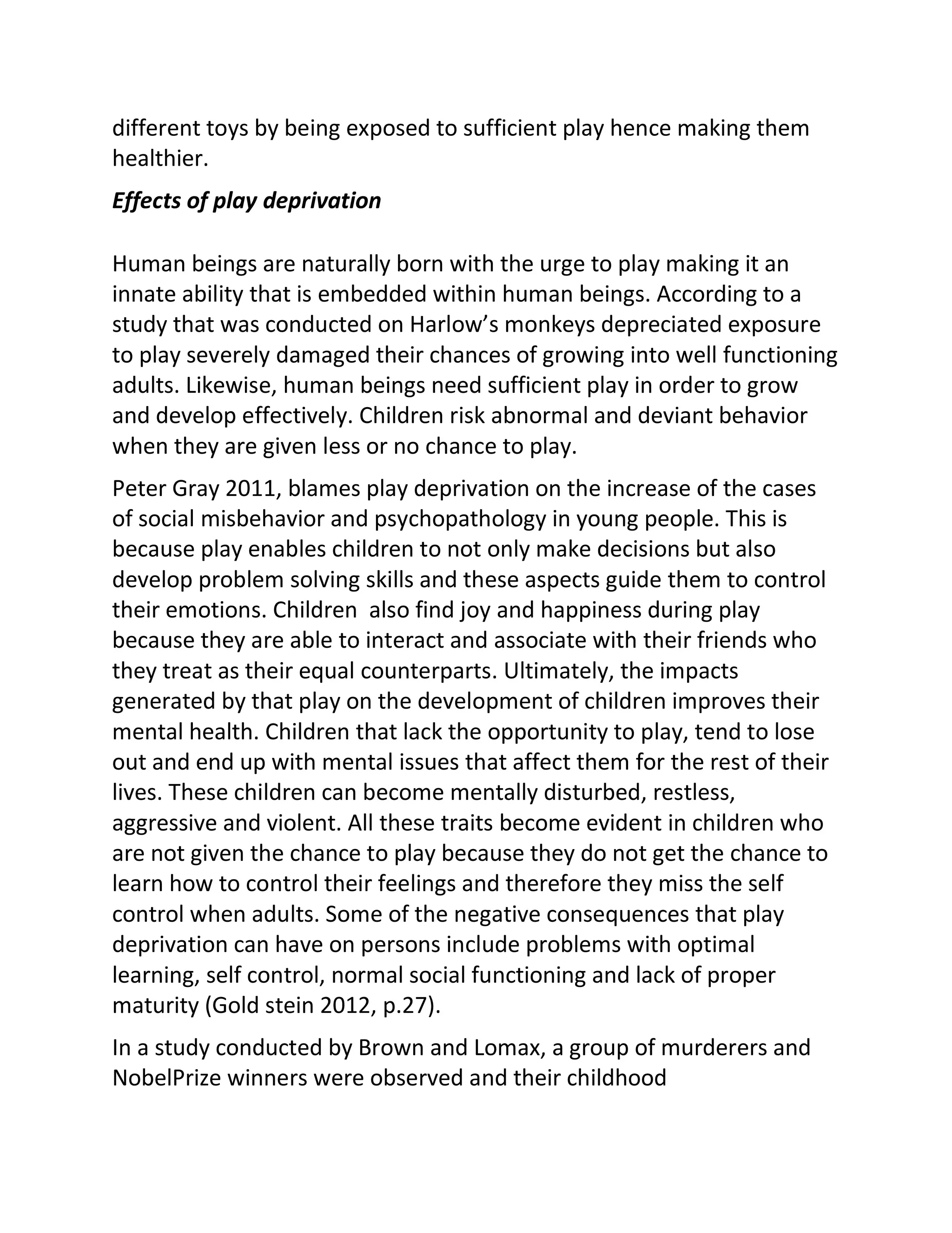 different toys by being exposed to sufficient play hence making them
healthier.
Effects of play deprivation
Human beings are naturally born with the urge to play making it an
innate ability that is embedded within human beings. According to a
study that was conducted on Harlow’s monkeys depreciated exposure
to play severely damaged their chances of growing into well functioning
adults. Likewise, human beings need sufficient play in order to grow
and develop effectively. Children risk abnormal and deviant behavior
when they are given less or no chance to play.
Peter Gray 2011, blames play deprivation on the increase of the cases
of social misbehavior and psychopathology in young people. This is
because play enables children to not only make decisions but also
develop problem solving skills and these aspects guide them to control
their emotions. Children also find joy and happiness during play
because they are able to interact and associate with their friends who
they treat as their equal counterparts. Ultimately, the impacts
generated by that play on the development of children improves their
mental health. Children that lack the opportunity to play, tend to lose
out and end up with mental issues that affect them for the rest of their
lives. These children can become mentally disturbed, restless,
aggressive and violent. All these traits become evident in children who
are not given the chance to play because they do not get the chance to
learn how to control their feelings and therefore they miss the self
control when adults. Some of the negative consequences that play
deprivation can have on persons include problems with optimal
learning, self control, normal social functioning and lack of proper
maturity (Gold stein 2012, p.27).
In a study conducted by Brown and Lomax, a group of murderers and
NobelPrize winners were observed and their childhood
 