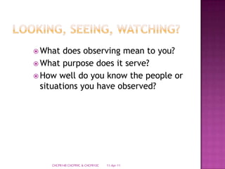 Looking, Seeing, Watching?What does observing mean to you?What purpose does it serve?How well do you know the people or situations you have observed?28-Mar-11CHCPR14B CHCPR9C & CHCPR10C