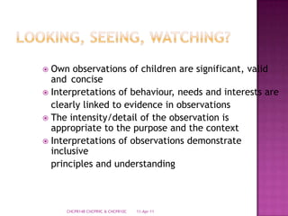 Looking, Seeing, Watching?Own observations of children are significant, valid and	conciseInterpretations of behaviour, needs and interests are	clearly linked to evidence in observationsThe intensity/detail of the observation is appropriate to the purpose and the contextInterpretations of observations demonstrate inclusive	principles and understanding28-Mar-11CHCPR14B CHCPR9C & CHCPR10C