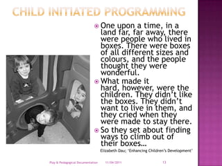 Child Initiated ProgrammingOne upon a time, in a land far, far away, there were people who lived in boxes. There were boxes of all different sizes and colours, and the people thought they were wonderful. What made it hard, however, were the children. They didn’t like the boxes. They didn’t want to live in them, and they cried when they were made to stay there. So they set about finding ways to climb out of their boxes…Elizabeth Dau; ‘Enhancing Children’s Development’28/03/2011Play & Pedagogical Documentation13