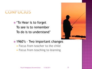 Confucius‘To Hear is to forget	To see is to remember	To do is to understand’1960’s – Two important changesFocus from teacher to the childFocus from teaching to learning28/03/2011Play & Pedagogical Documentation15