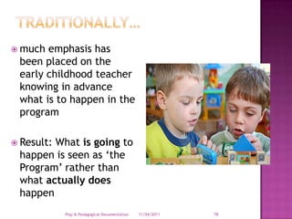 TRADITIONALLY…much emphasis has been placed on the early childhood teacher knowing in advance what is to happen in the program Result: What is going to happen is seen as ‘the Program’ rather than what actually does happen28/03/2011Play & Pedagogical Documentation16