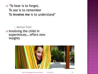 ‘To hear is to forget,	To see is to remember	To involve me is to understand’Marilyn FleerInvolving the child in experiences… offers new insights28/03/2011Play & Pedagogical Documentation17