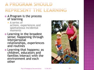 A program should represent the learningA Program is the process of learningA series of actions, experiences and spontaneous incidental momentsLearning in the broadest sense; happening through interpersonal relationships, experiences and routinesLearning that happens; as children, educators and families interact with the environment and each other28/03/2011Play & Pedagogical Documentation19