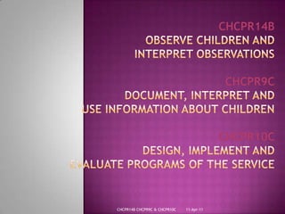 28-Mar-11CHCPR14B CHCPR9C & CHCPR10CCHCPR14BObserve Children andInterpret ObservationsCHCPR9CDocument, Interpret andUse Information About ChildrenCHCPR10CDesign, Implement AndEvaluate Programs Of The Service