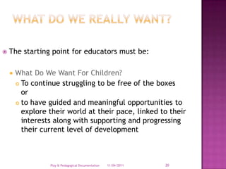 What do we really want?The starting point for educators must be:What Do We Want For Children?To continue struggling to be free of the boxes                 or to have guided and meaningful opportunities to explore their world at their pace, linked to their interests along with supporting and progressing their current level of development28/03/2011Play & Pedagogical Documentation20