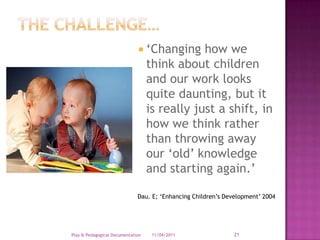 ‘Changing how we think about children and our work looks quite daunting, but it is really just a shift, in how we think rather than throwing away our ‘old’ knowledge and starting again.’Dau. E; ‘Enhancing Children’s Development’ 200428/03/2011Play & Pedagogical Documentation21The challenge…
