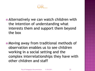Or…Alternatively we can watch children with the intention of understanding what interests them and support them beyond the boxMoving away from traditional methods of observation enables us to see children working in a social setting and the complex interrelationships they have with other children and staff28/03/2011Play & Pedagogical Documentation23