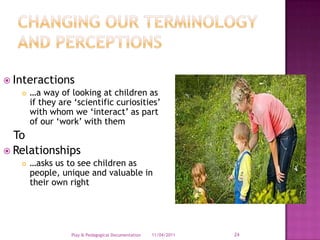 Changing our terminology and perceptions Interactions…a way of looking at children as if they are ‘scientific curiosities’ with whom we ‘interact’ as part of our ‘work’ with them   ToRelationships…asks us to see children as people, unique and valuable in their own right28/03/2011Play & Pedagogical Documentation24