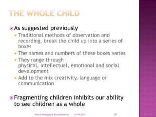 The whole childAs suggested previouslyTraditional methods of observation and recording, break the child up into a series of boxesThe names and numbers of these boxes variesThey range through physical, intellectual, emotional and social development Add to the mix creativity, language or communicationFragmenting children inhibits our ability to see children as a whole 28/03/2011Play & Pedagogical Documentation26