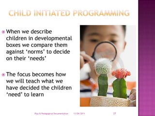 Child Initiated ProgrammingWhen we describe children in developmental boxes we compare them against ‘norms’ to decide on their ‘needs’The focus becomes how we will teach what we have decided the children ‘need’ to learn28/03/2011Play & Pedagogical Documentation27
