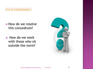 Hhhmmmm?How do we resolve this conundrum? How do we work with those who sit outside the norm?28/03/2011Play & Pedagogical Documentation30