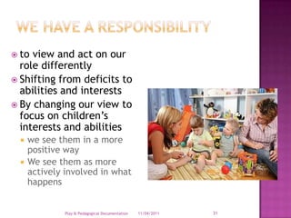 to view and act on our role differentlyShifting from deficits to abilities and interestsBy changing our view to focus on children’s interests and abilitieswe see them in a more positive wayWe see them as more actively involved in what happens28/03/2011Play & Pedagogical Documentation31We have a responsibility