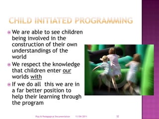 Child Initiated ProgrammingWe are able to see children being involved in the construction of their own understandings of the worldWe respect the knowledge that children enter our worlds withIf we do all  this we are in a far better position to help their learning through the program28/03/2011Play & Pedagogical Documentation32