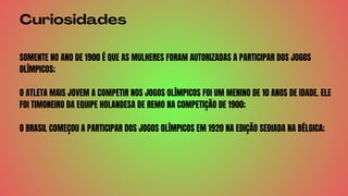 Curiosidades
SOMENTE NO ANO DE 1900 É QUE AS MULHERES FORAM AUTORIZADAS A PARTICIPAR DOS JOGOS
OLÍMPICOS;
O ATLETA MAIS JOVEM A COMPETIR NOS JOGOS OLÍMPICOS FOI UM MENINO DE 10 ANOS DE IDADE. ELE
FOI TIMONEIRO DA EQUIPE HOLANDESA DE REMO NA COMPETIÇÃO DE 1900;
O BRASIL COMEÇOU A PARTICIPAR DOS JOGOS OLÍMPICOS EM 1920 NA EDIÇÃO SEDIADA NA BÉLGICA;
 