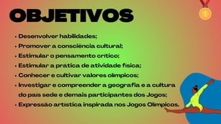 OBJETIVOS
OBJETIVOS
Desenvolver habilidades;
Promover a consciência cultural;
Estimular o pensamento crítico;
Estimular a prática de atividade física;
Conhecer e cultivar valores olímpicos;
Investigar e compreender a geografia e a cultura
do país sede e demais participantes dos Jogos;
Expressão artística inspirada nos Jogos Olímpicos.
 