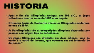 HISTÓRIA
HISTÓRIA
Após o fim das Olimpíadas antigas, em 393 d.C., os jogos
voltariam a ocorrer somente 1503 anos depois.
O francês Barão de Coubertin iniciou as Olimpíadas modernas,
no ano de 1896.
As Paralimpíadas são as competições olímpicas disputadas por
pessoas com algum tipo de deficiência.
Os Jogos Olímpicos são divididos em duas edições, uma de
verão e a outra de inverno, que ocorrem em um intervalo de
dois anos.
 