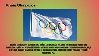 Anéis Olímpicos
OS ANÉIS ENTRELAÇADOS REPRESENTAM A UNIÃO E A INTERCONEXÃO DOS CINCO CONTINENTES DO MUNDO. ELES
SIMBOLIZAM A UNIÃO DOS ATLETAS DE TODAS AS PARTES DO MUNDO, INDEPENDENTEMENTE DE SUA NACIONALIDADE, RAÇA
OU RELIGIÃO, DURANTE OS JOGOS OLÍMPICOS. OS ANÉIS DEMONSTRAM O PODER DO ESPORTE PARA UNIR PESSOAS E
PROMOVER A PAZ.
 