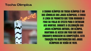 Tocha Olímpica
A CHAMA OLÍMPICA OU TOCHA OLÍMPICA É UM
DOS SÍMBOLOS DOS JOGOS OLÍMPICOS, E EVOCA
A LENDA DE PROMETEU QUE TERIA ROUBADO O
FOGO DA FORJA DE EFESTO PARA O ENTREGAR
AOS MORTAIS. DURANTE A CELEBRAÇÃO DOS
JOGOS OLÍMPICOS ANTIGOS, EM OLÍMPIA,
MANTINHA-SE ACESO UM FOGO QUE ARDIA
ENQUANTO DURASSEM AS COMPETIÇÕES. ESTA
TRADIÇÃO FOI REINTRODUZIDA NOS JOGOS
OLÍMPICOS DE VERÃO DE 1928.
 