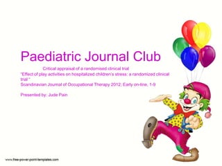 Paediatric Journal Club
Critical appraisal of a randomised clinical trial
“Effect of play activities on hospitalized children’s stress: a randomized clinical
trial “
Scandinavian Journal of Occupational Therapy 2012; Early on-line, 1-9
Presented by: Jude Pain
 