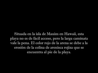 Situada en la isla de Mauim en Hawaii, esta
playa no es de fácil acceso, pero la larga caminata
vale la pena. El color rojo de la arena se debe a la
erosión de la colina de arenisca rojiza que se
encuentra al pie de la playa.
 