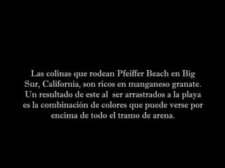 Las colinas que rodean Pfeiffer Beach en Big
Sur, California, son ricos en manganeso granate.
Un resultado de este al ser arrastrados a la playa
es la combinación de colores que puede verse por
encima de todo el tramo de arena.
 