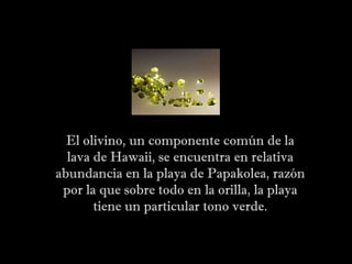 El olivino, un componente común de la lava de Hawaii, se encuentra en relativa abundancia en la playa de Papakolea, razón por la que sobre todo en la orilla, la playa tiene un particular tono verde. 