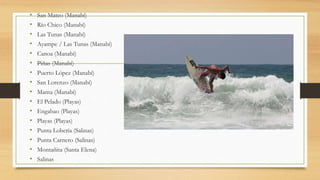 • San Mateo (Manabí)
• Río Chico (Manabí)
• Las Tunas (Manabí)
• Ayampe / Las Tunas (Manabí)
• Canoa (Manabí)
• Piñas (Manabí)
• Puerto López (Manabí)
• San Lorenzo (Manabí)
• Manta (Manabí)
• El Pelado (Playas)
• Engabao (Playas)
• Playas (Playas)
• Punta Lobería (Salinas)
• Punta Carnero (Salinas)
• Montañita (Santa Elena)
• Salinas
 