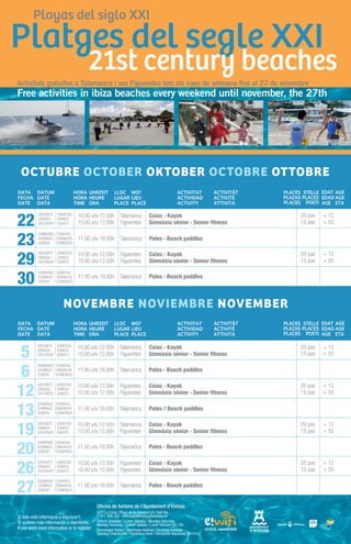 Activitats gratuïtes a Talamanca i ses Figueretes tots els caps de setmana fins al 27 de novembre
Free activities in ibiza beaches every weekend until november, the 27th




 OCTUBRE OCTOBER OKTOBER OCTOBRE OTTOBRE


      DISSABTE SAMSTAG    10.00 a/to 12.00h Talamanca               Caiac · Kayak                       20 pax   + 12
22    SÁBADO SAMEDI
      SATURDAY SABATO     10.00 a/to 12.00h Figueretes              Gimnàsia sènior · Senior fitness    15 pax   + 55
      DIUMENGE SONNTAG

23    DOMINGO DIMANCHE
      SUNDAY   DOMENICA
                          11.00 a/to 18.00h Talamanca               Pales · Beach paddles

      DISSABTE SAMSTAG    10.00 a/to 12.00h       Figueretes        Caiac · Kayak                       20 pax   + 12
29    SÁBADO SAMEDI
      SATURDAY SABATO     10.00 a/to 12.00h       Figueretes        Gimnàsia sènior · Senior fitness    15 pax   + 55
      DIUMENGE SONNTAG

30    DOMINGO DIMANCHE
      SUNDAY   DOMENICA
                          11.00 a/to 18.00h Talamanca               Pales · Beach paddles



                  NOVEMBRE NOVIEMBRE NOVEMBER


      DISSABTE SAMSTAG    10.00 a/to 12.00h Talamanca               Caiac · Kayak                       20 pax   + 12
5     SÁBADO SAMEDI
      SATURDAY SABATO     10.00 a/to 12.00h Figueretes              Gimnàsia sènior · Senior fitness    15 pax   + 55
      DIUMENGE SONNTAG

6     DOMINGO DIMANCHE
      SUNDAY   DOMENICA
                          11.00 a/to 18.00h Talamanca               Pales · Beach paddles

      DISSABTE SAMSTAG    10.00 a/to 12.00h      Figueretes         Caiac · Kayak                       20 pax   + 12
12    SÁBADO SAMEDI
      SATURDAY SABATO     10.00 a/to 12.00h      Figueretes         Gimnàsia sènior · Senior fitness    15 pax   + 55
      DIUMENGE SONNTAG

13    DOMINGO DIMANCHE
      SUNDAY   DOMENICA
                          11.00 a/to 18.00h Talamanca               Pales / Beach paddles

      DISSABTE SAMSTAG    10.00 a/to 12.00h Talamanca               Caiac · Kayak                       20 pax   + 12
19    SÁBADO SAMEDI
      SATURDAY SABATO     10.00 a/to 12.00h Figueretes              Gimnàsia sènior · Senior fitness    15 pax   + 55
      DIUMENGE SONNTAG

20    DOMINGO DIMANCHE
      SUNDAY   DOMENICA
                          11.00 a/to 18.00h Talamanca               Pales · Beach paddles

      DISSABTE SAMSTAG    10.00 a/to 12.00h      Figueretes         Caiac · Kayak                       20 pax   + 12
26
19    SÁBADO SAMEDI
      SATURDAY SABATO     10.00 a/to 12.00h      Figueretes         Gimnàsia sènior · Senior fitness    15 pax   + 55
      DIUMENGE SONNTAG

27    DOMINGO DIMANCHE
      SUNDAY   DOMENICA
                          11.00 a/to 18.00h Talamanca               Pales · Beach paddles


                                   Oficina de turisme de l’Ajuntament d’Eivissa
                                   O.I.T La Cúria | Plaça de la Catedral s/n, Dalt Vila
                                   T. 971 399 232 · informacioturistica@eivissa.es
                                   Dilluns-Dissabte / Lunes-Sábado / Monday-Saturday
                                   Montag-Samstag / Lunedi-Sabato / Lundi-Samedi: 10-15h.
                                   Diumenges-festius / Domingos-festivos / Sundays-holidays
                                   Sonntag-Unterkünfte / Domenica-Ferie / Dimanche-Vacances: 10-14 h.
 
