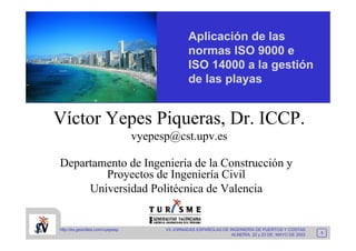 Aplicación de las
                                                 normas ISO 9000 e
                                                 ISO 14000 a la gestión
                                                 de las playas


Víctor Yepes Piqueras, Dr. ICCP.
                                  vyepesp@cst.upv.es

Departamento de Ingeniería de la Construcción y
        Proyectos de Ingeniería Civil
     Universidad Politécnica de Valencia


http://es.geocities.com/vyepesp         VII JORNADAS ESPAÑOLAS DE INGENIERÍA DE PUERTOS Y COSTAS
                                                                                                      1
                                                                   ALMERÍA, 22 y 23 DE MAYO DE 2003
 
