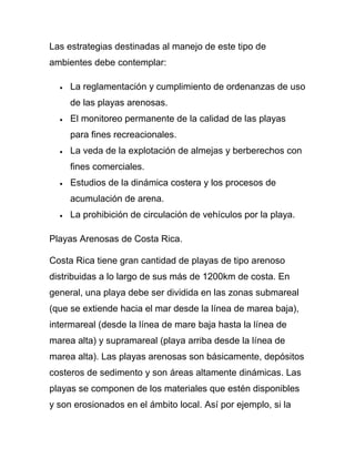 Las estrategias destinadas al manejo de este tipo de
ambientes debe contemplar:

     La reglamentación y cumplimiento de ordenanzas de uso
     de las playas arenosas.
     El monitoreo permanente de la calidad de las playas
     para fines recreacionales.
     La veda de la explotación de almejas y berberechos con
     fines comerciales.
     Estudios de la dinámica costera y los procesos de
     acumulación de arena.
     La prohibición de circulación de vehículos por la playa.

Playas Arenosas de Costa Rica.

Costa Rica tiene gran cantidad de playas de tipo arenoso
distribuidas a lo largo de sus más de 1200km de costa. En
general, una playa debe ser dividida en las zonas submareal
(que se extiende hacia el mar desde la línea de marea baja),
intermareal (desde la línea de mare baja hasta la línea de
marea alta) y supramareal (playa arriba desde la línea de
marea alta). Las playas arenosas son básicamente, depósitos
costeros de sedimento y son áreas altamente dinámicas. Las
playas se componen de los materiales que estén disponibles
y son erosionados en el ámbito local. Así por ejemplo, si la
 