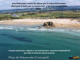 Esta linda playa rustica sin alterar por la mano del hombre, ideal para el baño por su serena mar  y tan buen acceso para nadar .Cuando conocemos a alguien y nos enamoramos, tenemos la impresión de que todo el Universo está de acuerdo.