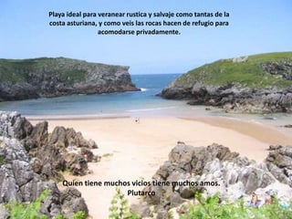 Playa ideal para veranear rustica y salvaje como tantas de la costa asturiana, y como veis las rocas hacen de refugio para acomodarse privadamente.Quien tiene muchos vicios tiene muchos amos. Plutarco